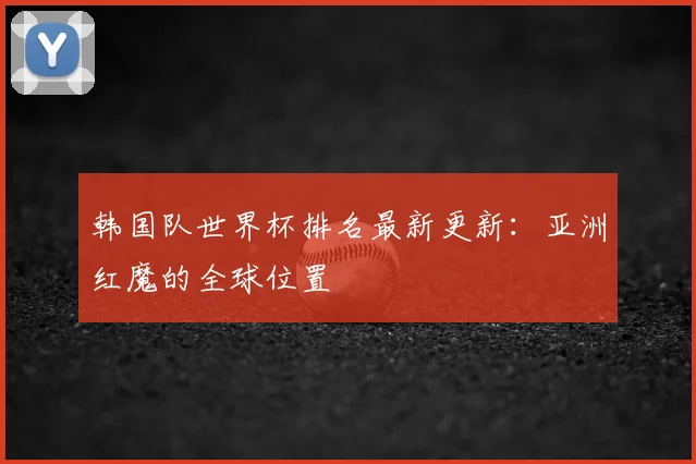 韩国队世界杯排名最新更新:亚洲红魔的全球位置