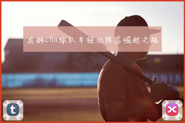 龙狮cba球队年轻化阵容崛起之路